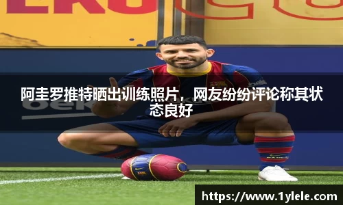 阿圭罗推特晒出训练照片，网友纷纷评论称其状态良好