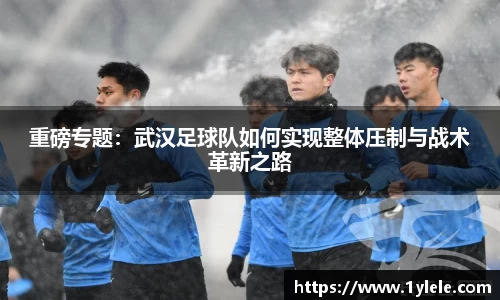 重磅专题：武汉足球队如何实现整体压制与战术革新之路