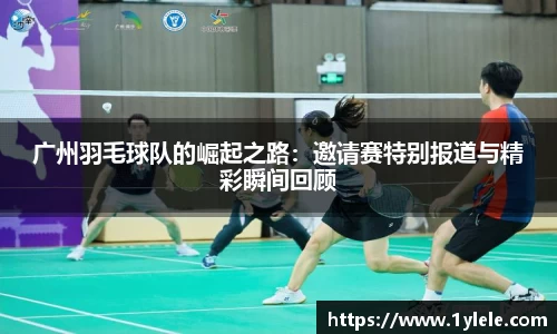 广州羽毛球队的崛起之路：邀请赛特别报道与精彩瞬间回顾